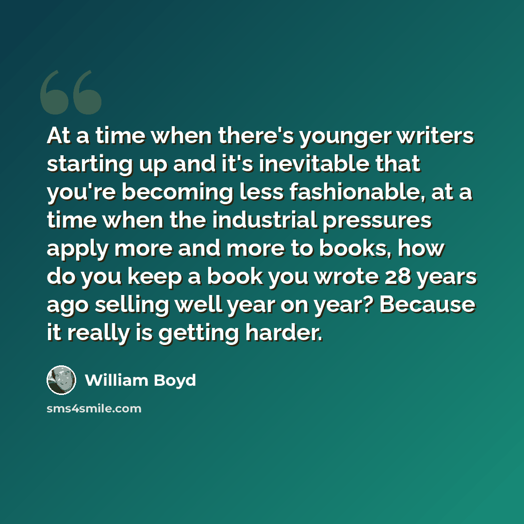 “At a time when there's younger writers starting up and it's inevitable that you're becoming less fashionable, at a time when the industrial pressures apply more and more to books, how do you keep a book you wrote 28 years ago selling well year on year? Because it really is getting harder.” quote by William Boyd