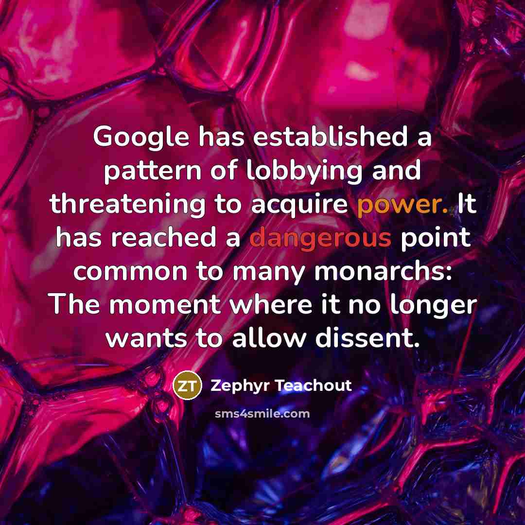 “Google has established a pattern of lobbying and threatening to acquire power. It has reached a dangerous point common to many monarchs: The moment where it no longer wants to allow dissent.” quote by Zephyr Teachout