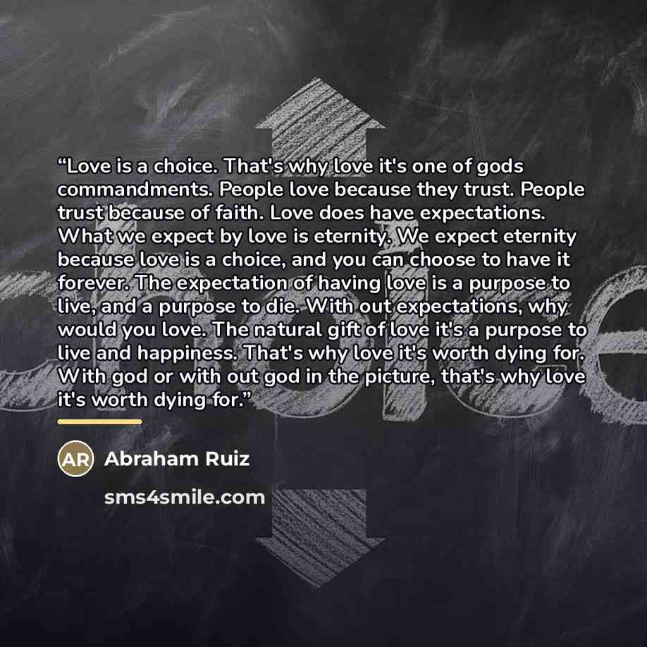 “Love is a choice. That's why love it's one of gods commandments. People love because they trust. People trust because of faith. Love does have expectations. What we expect by love is eternity. We expect eternity because love is a choice, and you can choose to have it forever. The expectation of…” quote by Abraham Ruiz