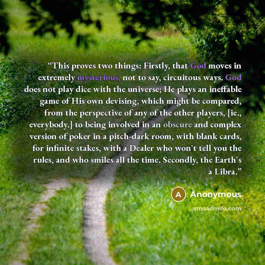 “This proves two things: Firstly, that God moves in extremely mysterious, not to say, circuitous ways. God does not play dice with the universe; He plays an ineffable game of His own devising, which might be compared, from the perspective of any of the other players, [ie., everybody.] to being…” quote by Anonymous