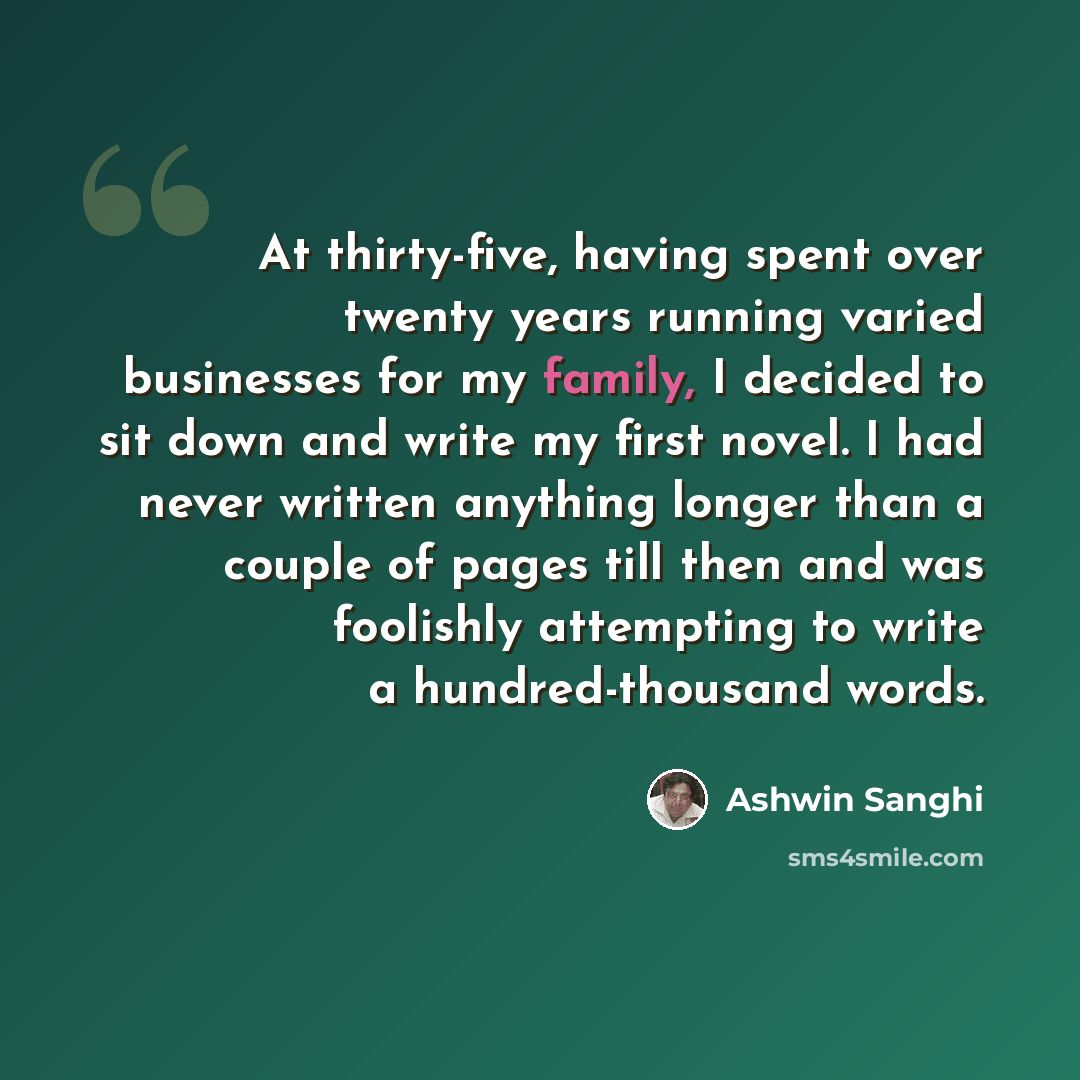 “At thirty-five, having spent over twenty years running varied businesses for my family, I decided to sit down and write my first novel. I had never written anything longer than a couple of pages till then and was foolishly attempting to write a hundred-thousand words.” quote by Ashwin Sanghi