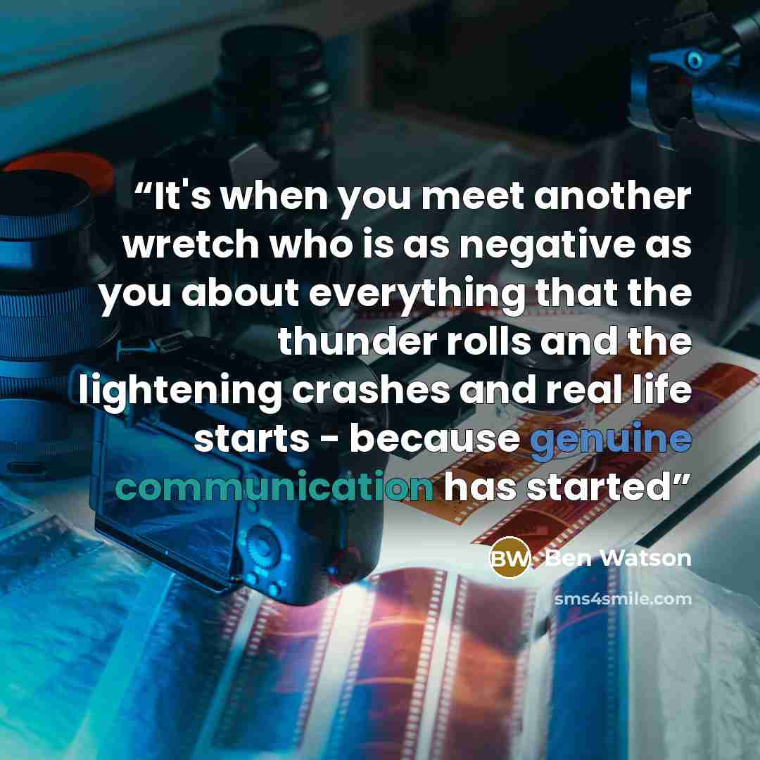 “It's when you meet another wretch who is as negative as you about everything that the thunder rolls and the lightening crashes and real life starts - because genuine communication has started” quote by Ben Watson