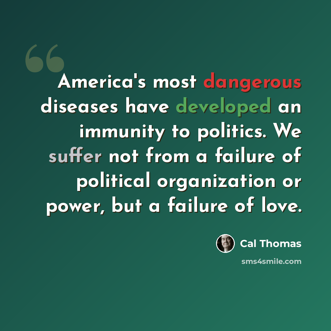 “America's most dangerous diseases have developed an immunity to politics. We suffer not from a failure of political organization or power, but a failure of love.” quote by Cal Thomas