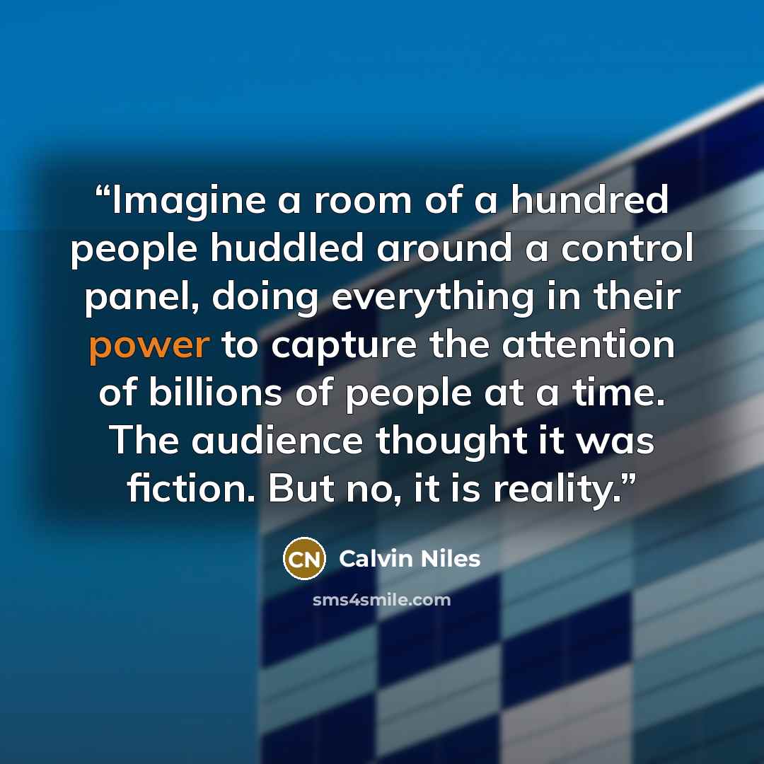 “Imagine a room of a hundred people huddled around a control panel, doing everything in their power to capture the attention of billions of people at a time. The audience thought it was fiction. But no, it is reality.” quote by Calvin Niles