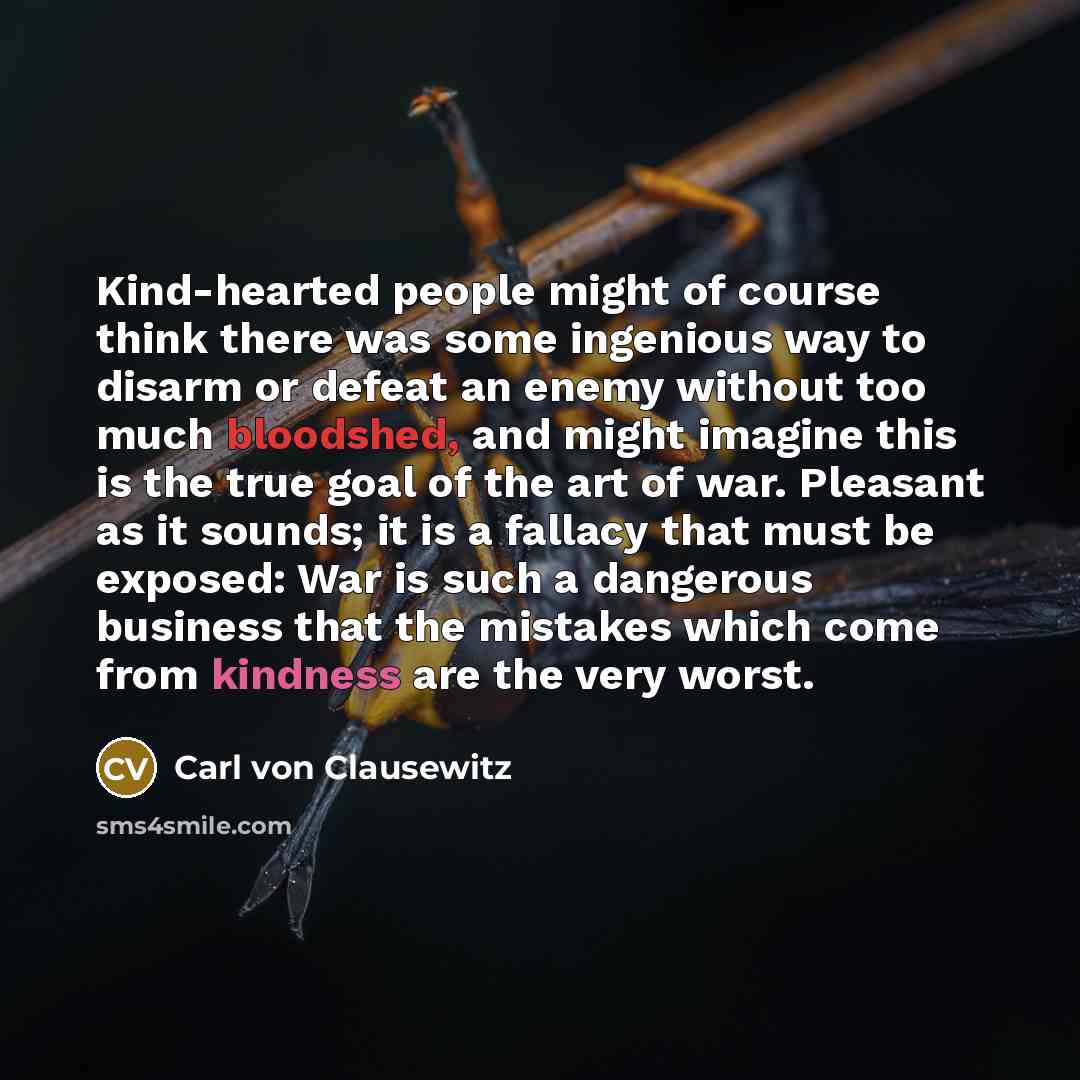 “Kind-hearted people might of course think there was some ingenious way to disarm or defeat an enemy without too much bloodshed, and might imagine this is the true goal of the art of war. Pleasant as it sounds; it is a fallacy that must be exposed: War is such a dangerous business that the mistakes…” quote by Carl von Clausewitz