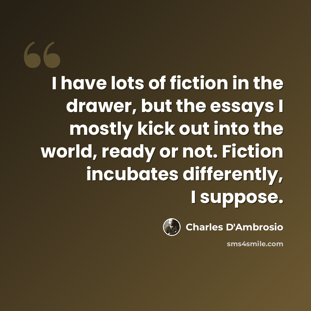 “I have lots of fiction in the drawer, but the essays I mostly kick out into the world, ready or not. Fiction incubates differently, I suppose.” quote by Charles D'Ambrosio
