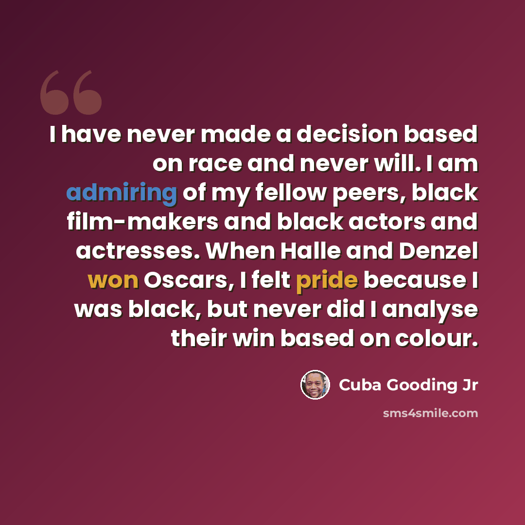 “I have never made a decision based on race and never will. I am admiring of my fellow peers, black film-makers and black actors and actresses. When Halle and Denzel won Oscars, I felt pride because I was black, but never did I analyse their win based on colour.” quote by Cuba Gooding Jr