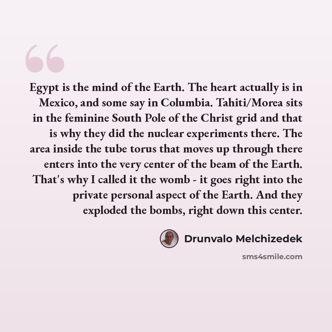 “Egypt is the mind of the Earth. The heart actually is in Mexico, and some say in Columbia. Tahiti/Morea sits in the feminine South Pole of the Christ grid and that is why they did the nuclear experiments there. The area inside the tube torus that moves up through there enters into the very center…” quote by Drunvalo Melchizedek