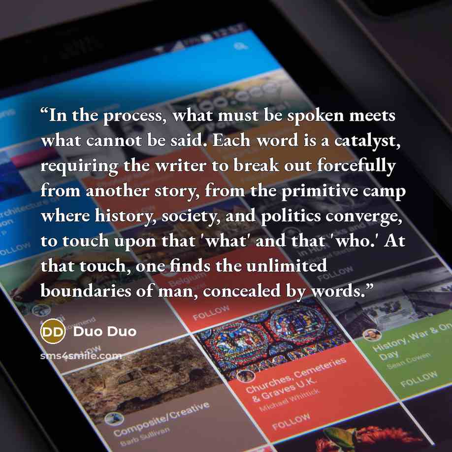 “In the process, what must be spoken meets what cannot be said. Each word is a catalyst, requiring the writer to break out forcefully from another story, from the primitive camp where history, society, and politics converge, to touch upon that 'what' and that 'who.' At that touch, one finds the…” quote by Duo Duo