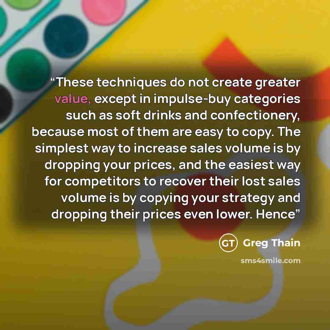 “These techniques do not create greater value, except in impulse-buy categories such as soft drinks and confectionery, because most of them are easy to copy. The simplest way to increase sales volume is by dropping your prices, and the easiest way for competitors to recover their lost sales volume…” quote by Greg Thain