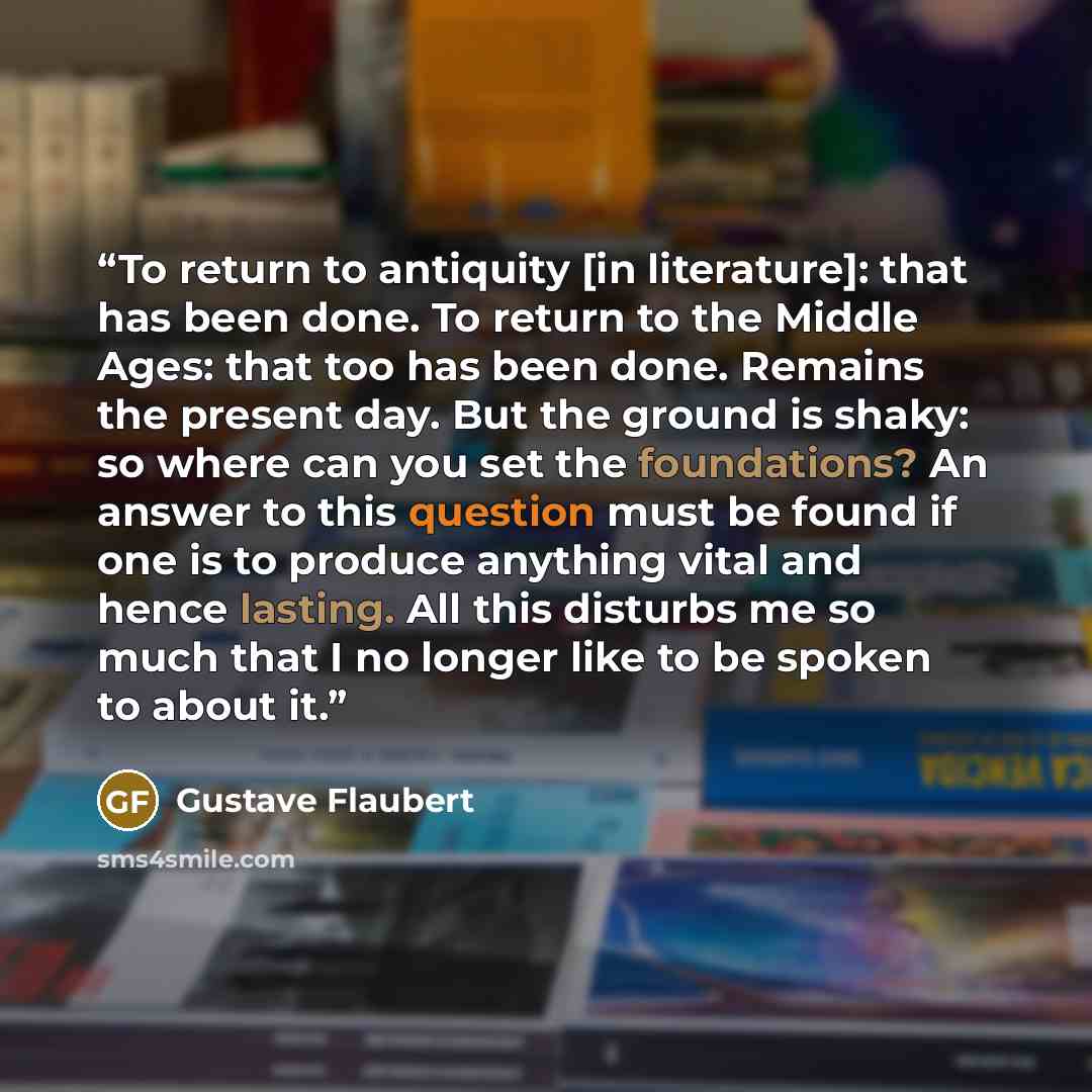“To return to antiquity [in literature]: that has been done. To return to the Middle Ages: that too has been done. Remains the present day. But the ground is shaky: so where can you set the foundations? An answer to this question must be found if one is to produce anything vital and hence lasting…” quote by Gustave Flaubert