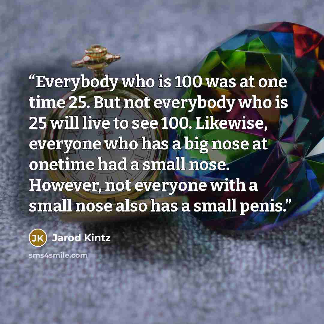“Everybody who is 100 was at one time 25. But not everybody who is 25 will live to see 100. Likewise, everyone who has a big nose at onetime had a small nose. However, not everyone with a small nose also has a small penis.” quote by Jarod Kintz