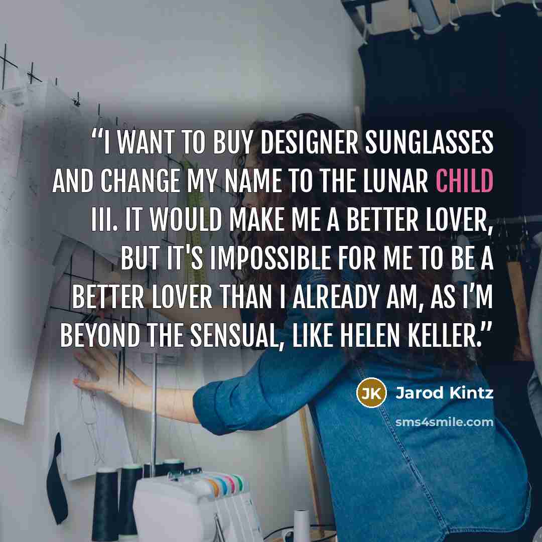 “I want to buy designer sunglasses and change my name to The Lunar Child III. It would make me a better lover, but it's impossible for me to be a better lover than I already am, as I’m beyond the sensual, like Helen Keller.” quote by Jarod Kintz