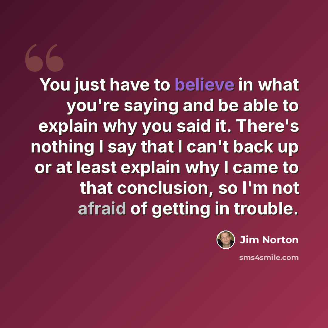 “You just have to believe in what you're saying and be able to explain why you said it. There's nothing I say that I can't back up or at least explain why I came to that conclusion, so I'm not afraid of getting in trouble.” quote by Jim Norton