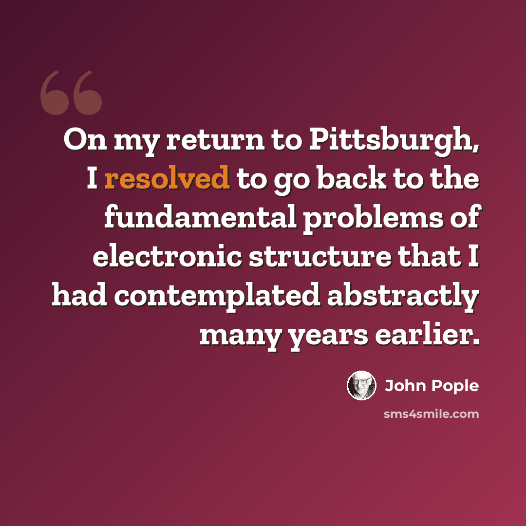 “On my return to Pittsburgh, I resolved to go back to the fundamental problems of electronic structure that I had contemplated abstractly many years earlier.” quote by John Pople