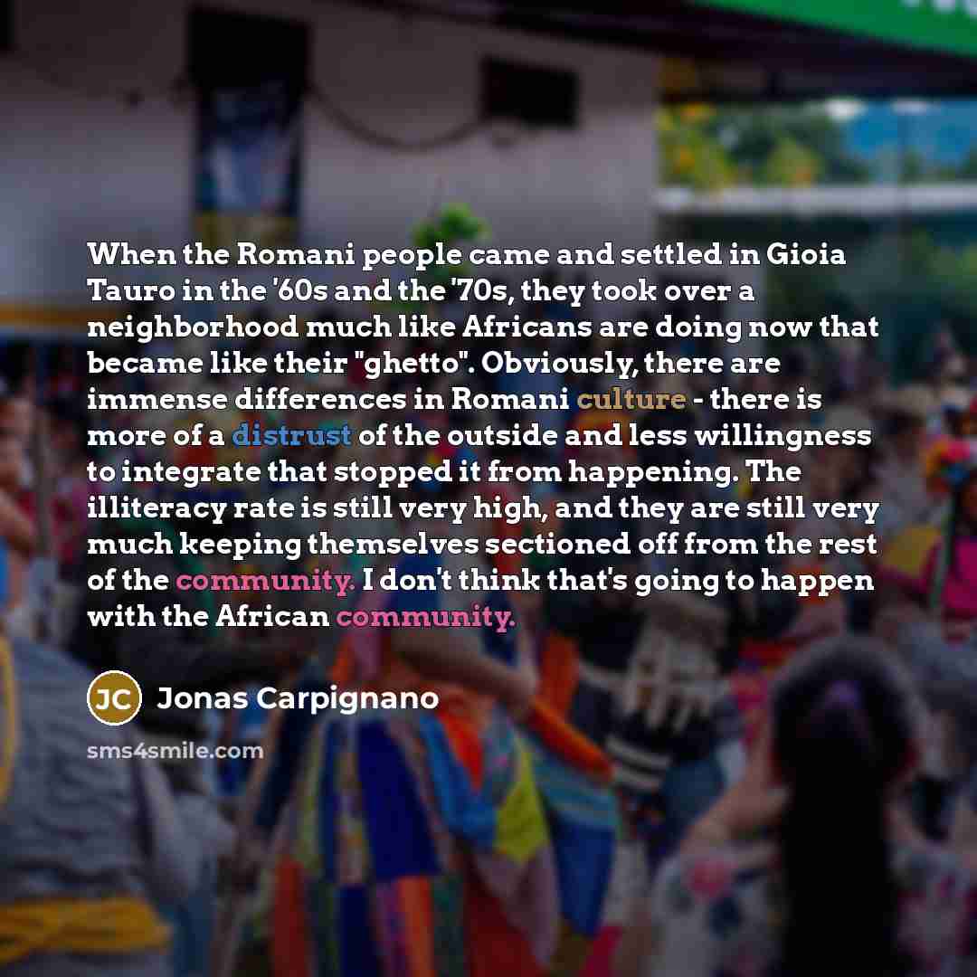“When the Romani people came and settled in Gioia Tauro in the '60s and the '70s, they took over a neighborhood much like Africans are doing now that became like their "ghetto". Obviously, there are immense differences in Romani culture - there is more of a distrust of the outside and less…” quote by Jonas Carpignano