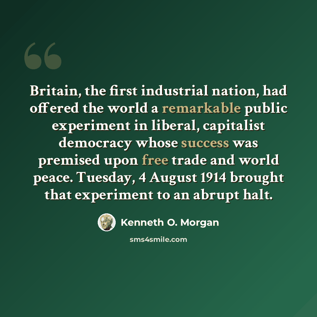 “Britain, the first industrial nation, had offered the world a remarkable public experiment in liberal, capitalist democracy whose success was premised upon free trade and world peace. Tuesday, 4 August 1914 brought that experiment to an abrupt halt.” quote by Kenneth O. Morgan