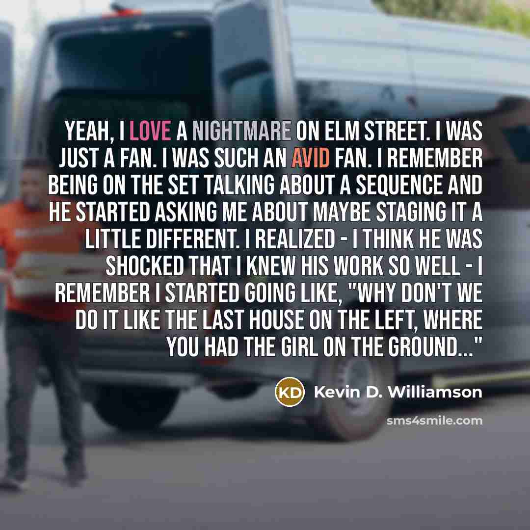 “Yeah, I love A Nightmare on Elm Street. I was just a fan. I was such an avid fan. I remember being on the set talking about a sequence and he started asking me about maybe staging it a little different. I realized - I think he was shocked that I knew his work so well - I remember I started going…” quote by Kevin D. Williamson