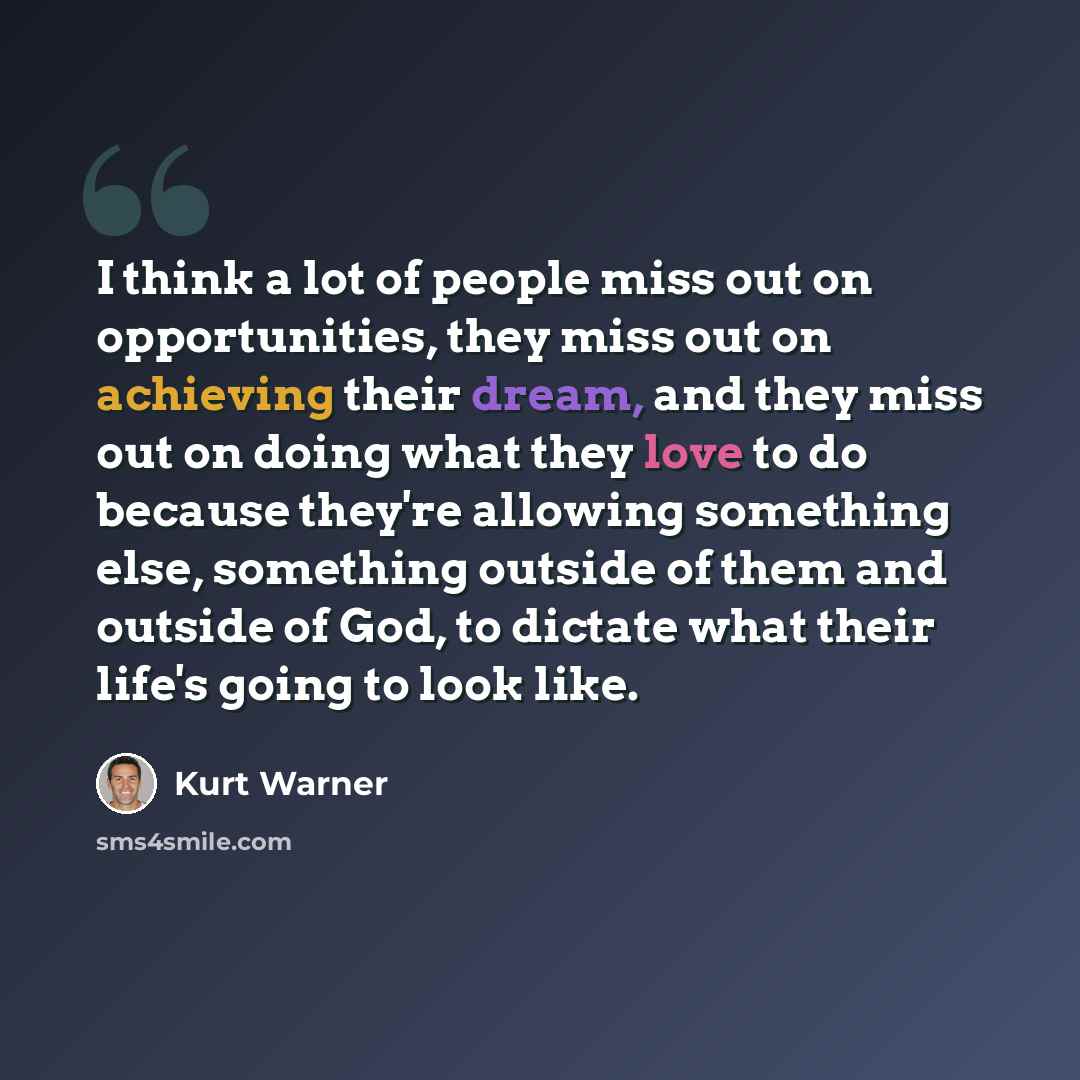 “I think a lot of people miss out on opportunities, they miss out on achieving their dream, and they miss out on doing what they love to do because they're allowing something else, something outside of them and outside of God, to dictate what their life's going to look like.” quote by Kurt Warner