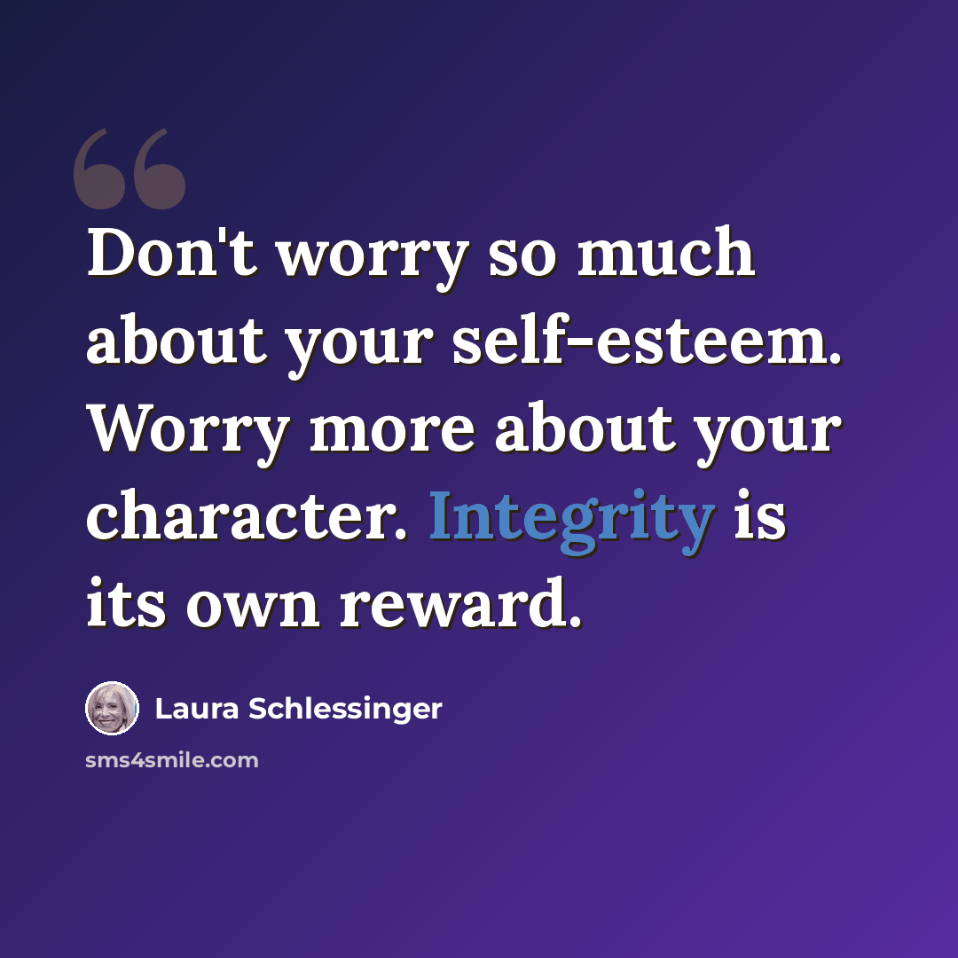 “Don't worry so much about your self-esteem. Worry more about your character. Integrity is its own reward.” quote by Laura Schlessinger