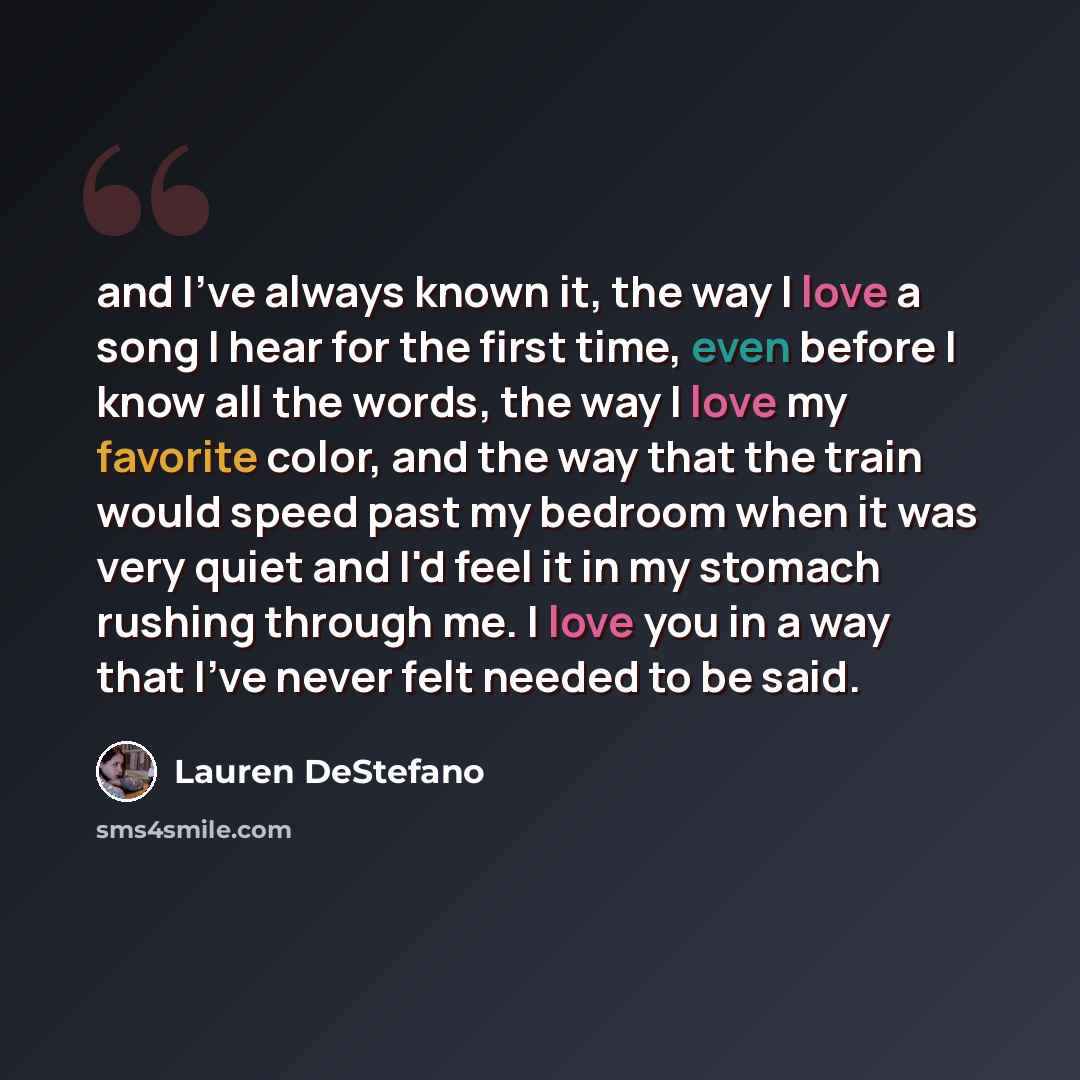 “and I've always known it, the way I love a song I hear for the first time, even before I know all the words, the way I love my favorite color, and the way that the train would speed past my bedroom when it was very quiet and I'd feel it in my stomach rushing through me. I love you in a way that…” quote by Lauren DeStefano