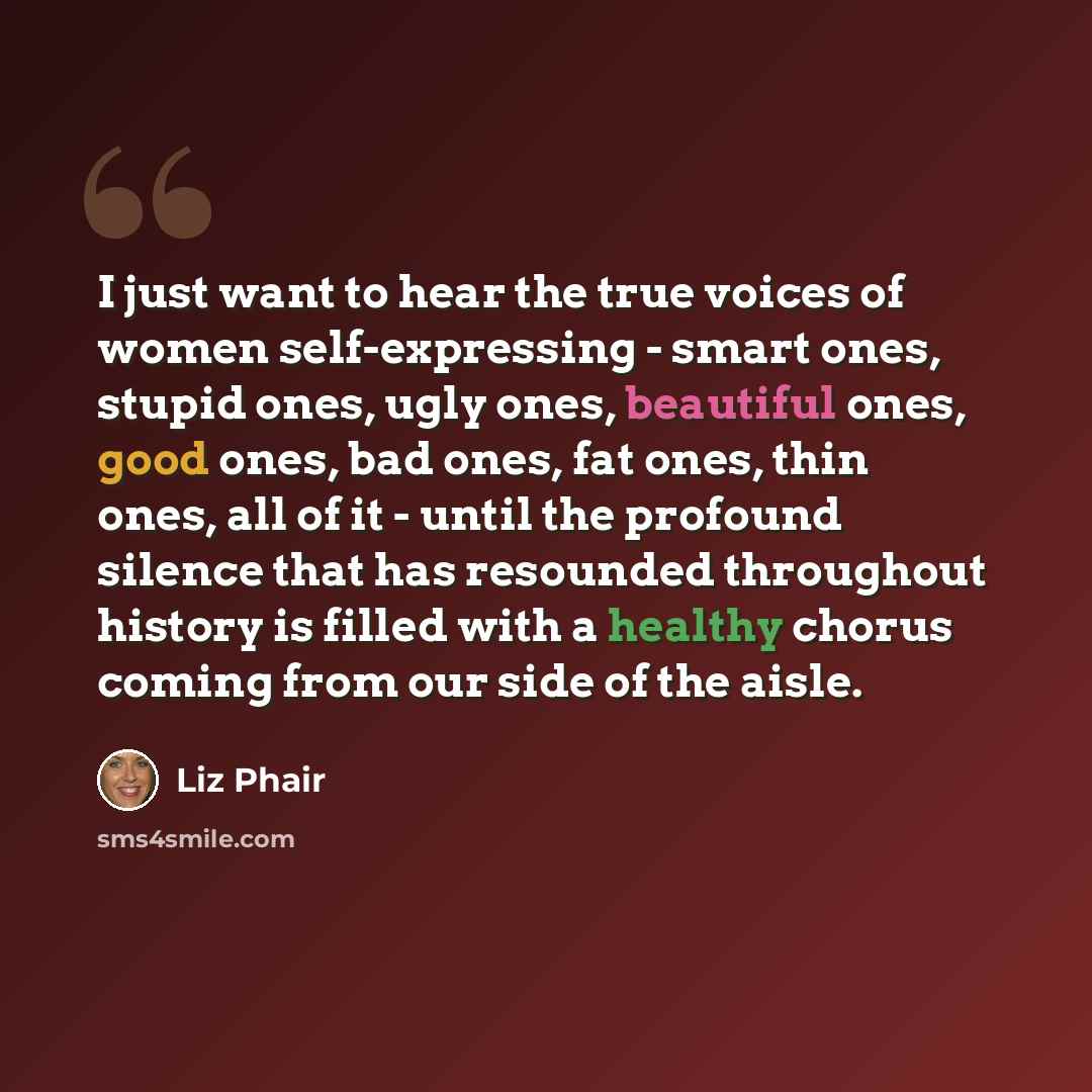 “I just want to hear the true voices of women self-expressing - smart ones, stupid ones, ugly ones, beautiful ones, good ones, bad ones, fat ones, thin ones, all of it - until the profound silence that has resounded throughout history is filled with a healthy chorus coming from our side of the aisle.” quote by Liz Phair
