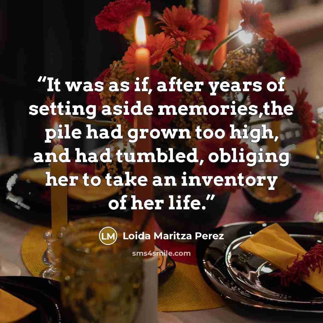 “It was as if, after years of setting aside memories,the pile had grown too high, and had tumbled, obliging her to take an inventory of her life.” quote by Loida Maritza Perez
