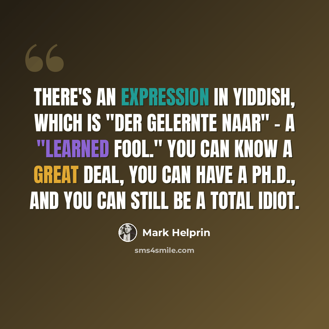 “There's an expression in Yiddish, which is "der gelernte naar" - a "learned fool." You can know a great deal, you can have a Ph.D., and you can still be a total idiot.” quote by Mark Helprin