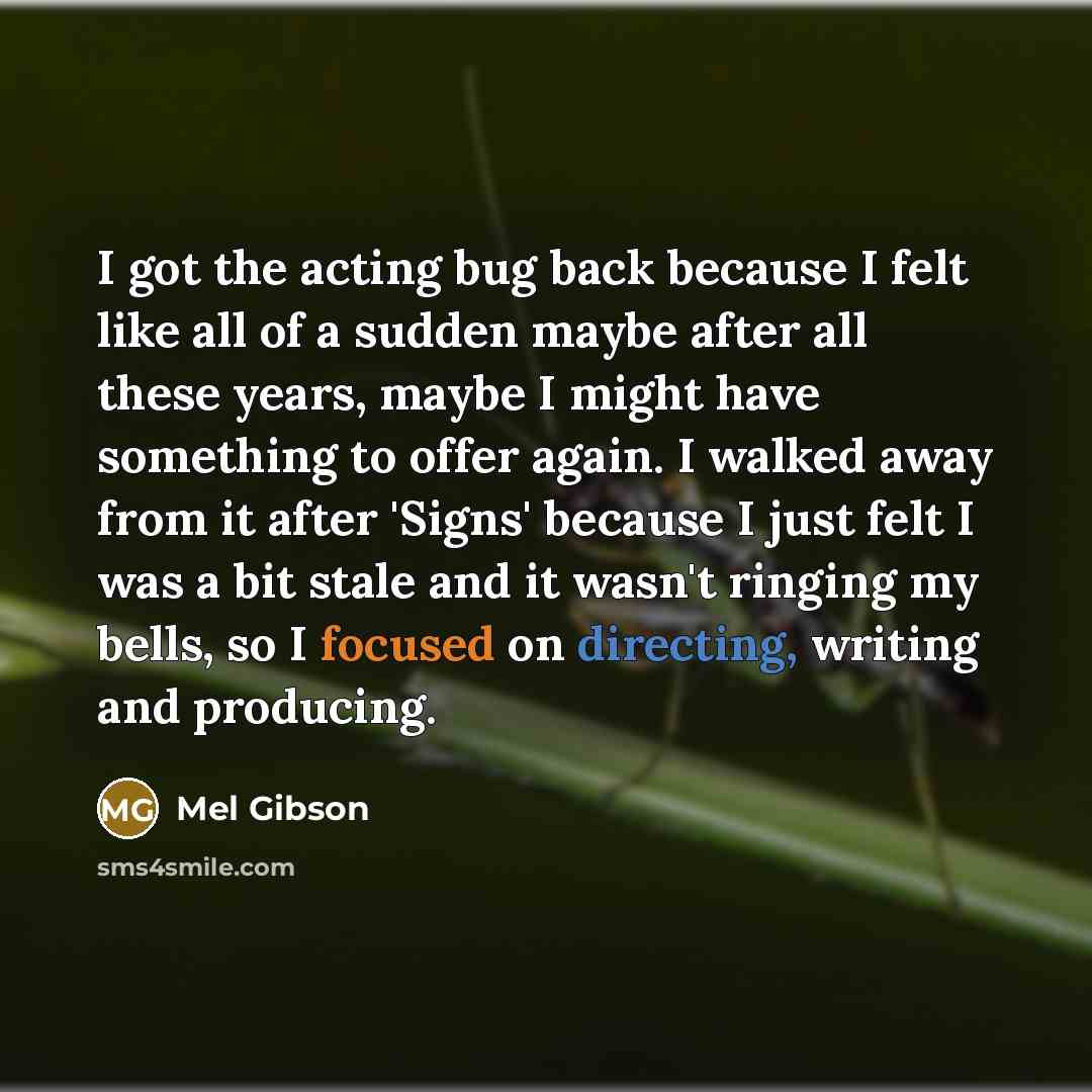 “I got the acting bug back because I felt like all of a sudden maybe after all these years, maybe I might have something to offer again. I walked away from it after 'Signs' because I just felt I was a bit stale and it wasn't ringing my bells, so I focused on directing, writing and producing.” quote by Mel Gibson