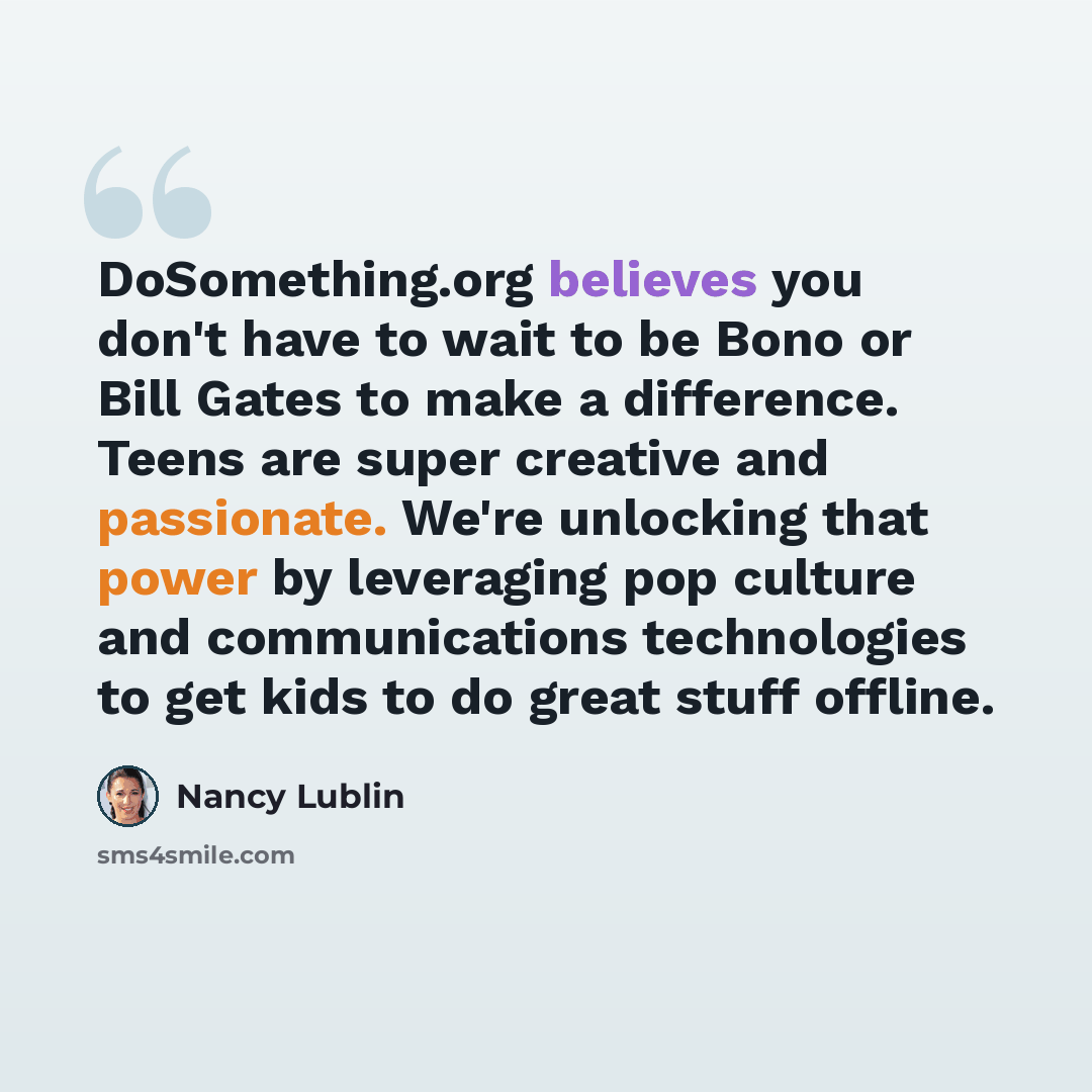 “DoSomething.org believes you don't have to wait to be Bono or Bill Gates to make a difference. Teens are super creative and passionate. We're unlocking that power by leveraging pop culture and communications technologies to get kids to do great stuff offline.” quote by Nancy Lublin