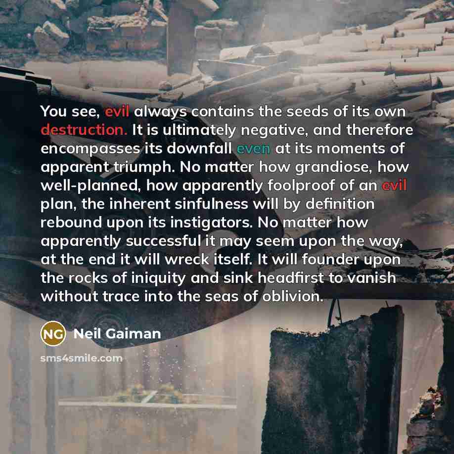 “You see, evil always contains the seeds of its own destruction. It is ultimately negative, and therefore encompasses its downfall even at its moments of apparent triumph. No matter how grandiose, how well-planned, how apparently foolproof of an evil plan, the inherent sinfulness will by definition…” quote by Neil Gaiman