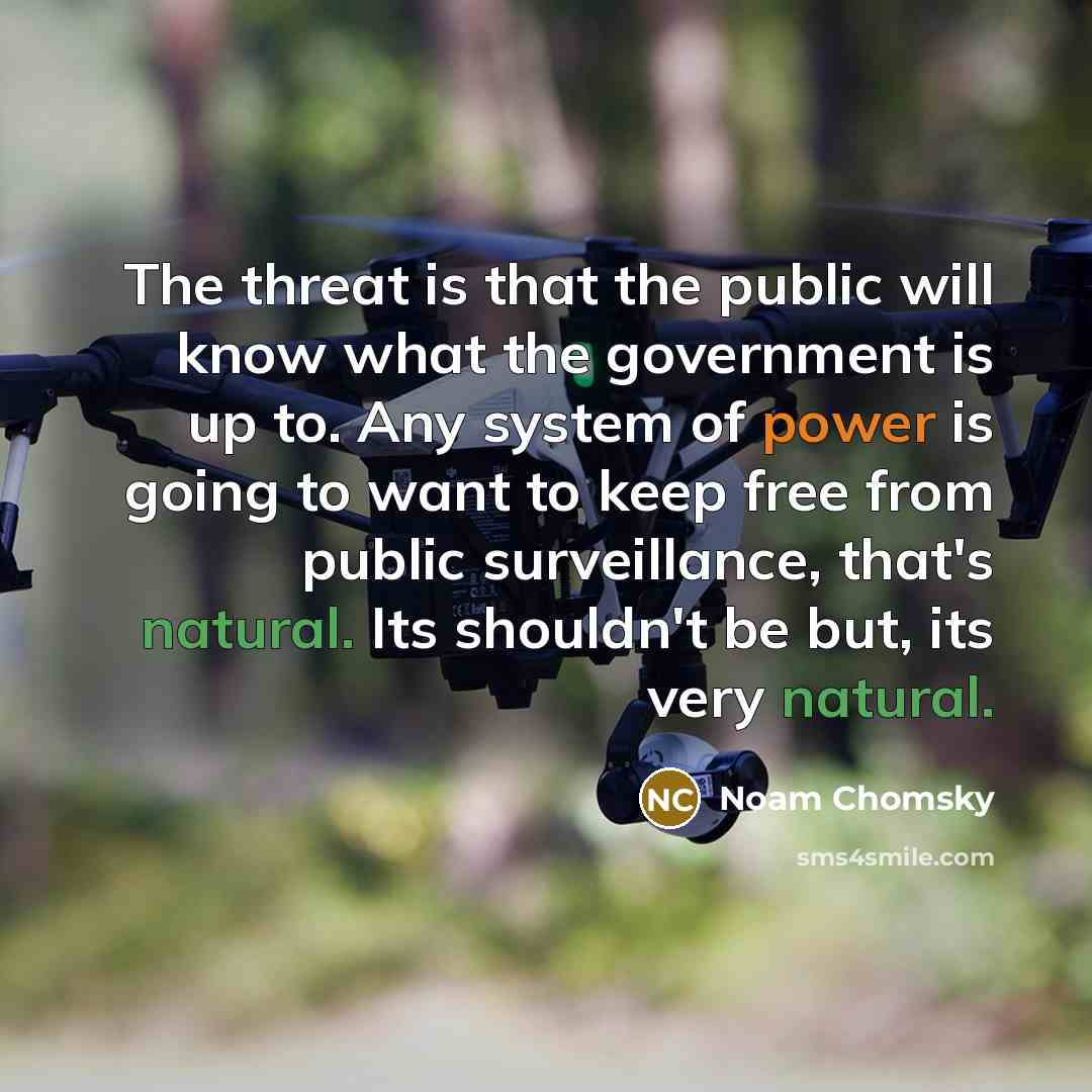 “The threat is that the public will know what the government is up to. Any system of power is going to want to keep free from public surveillance, that's natural. Its shouldn't be but, its very natural.” quote by Noam Chomsky