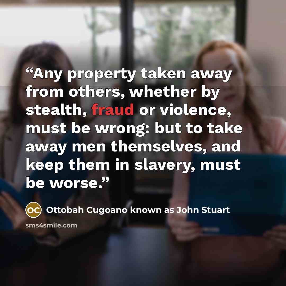 “Any property taken away from others, whether by stealth, fraud or violence, must be wrong: but to take away men themselves, and keep them in slavery, must be worse.” quote by Ottobah Cugoano known as John Stuart