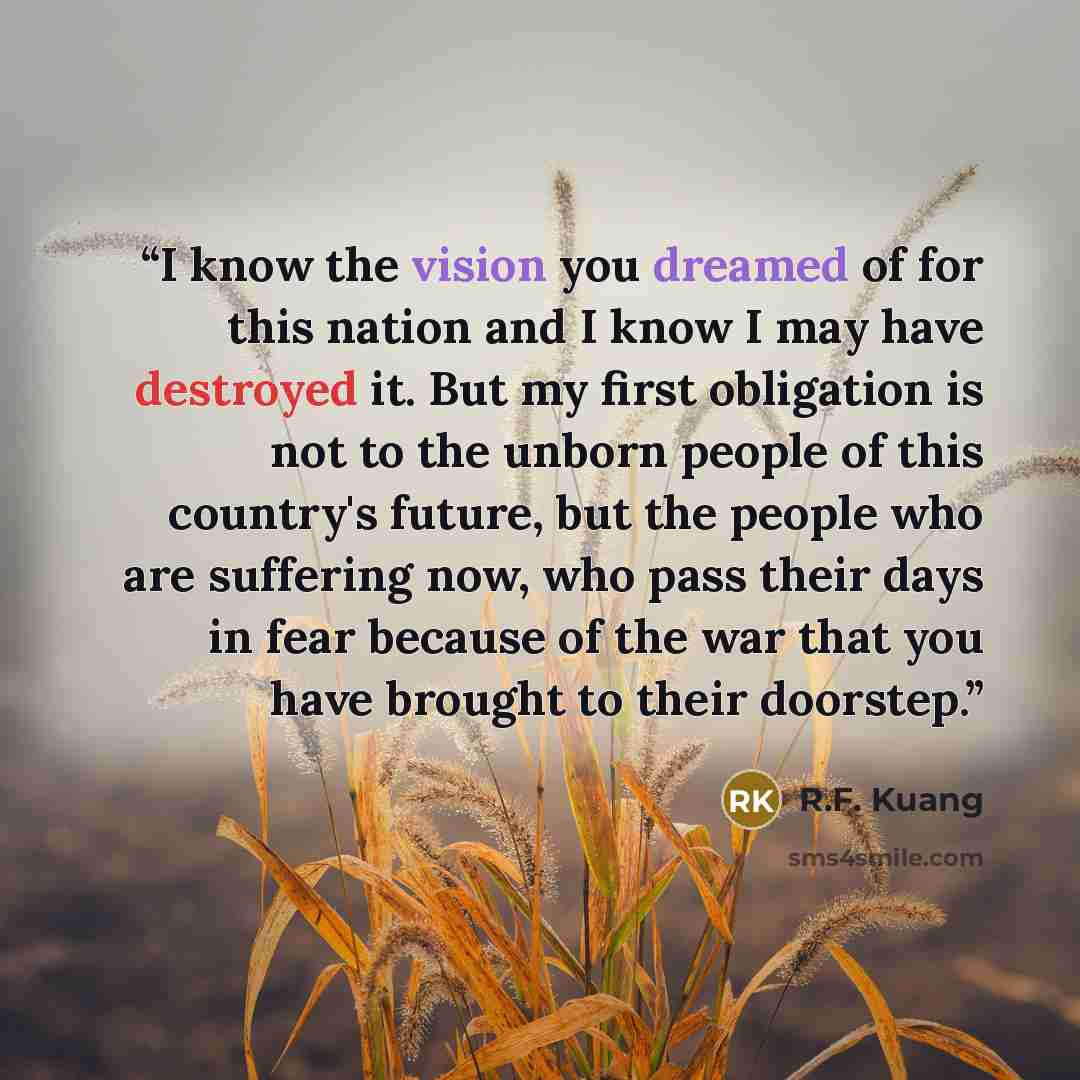“I know the vision you dreamed of for this nation and I know I may have destroyed it. But my first obligation is not to the unborn people of this country's future, but the people who are suffering now, who pass their days in fear because of the war that you have brought to their doorstep.” quote by R.F. Kuang
