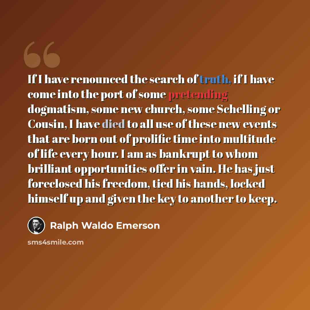 “If I have renounced the search of truth, if I have come into the port of some pretending dogmatism, some new church, some Schelling or Cousin, I have died to all use of these new events that are born out of prolific time into multitude of life every hour. I am as bankrupt to whom brilliant…” quote by Ralph Waldo Emerson