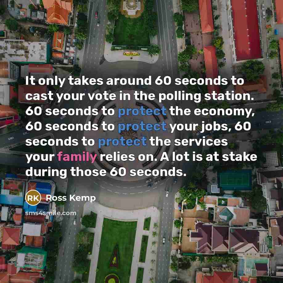 “It only takes around 60 seconds to cast your vote in the polling station. 60 seconds to protect the economy, 60 seconds to protect your jobs, 60 seconds to protect the services your family relies on. A lot is at stake during those 60 seconds.” quote by Ross Kemp