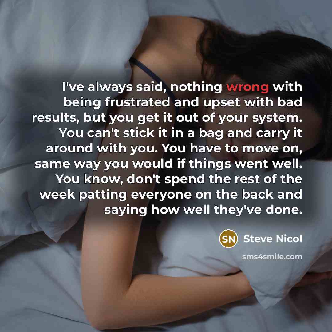 “I've always said, nothing wrong with being frustrated and upset with bad results, but you get it out of your system. You can't stick it in a bag and carry it around with you. You have to move on, same way you would if things went well. You know, don't spend the rest of the week patting everyone on…” quote by Steve Nicol