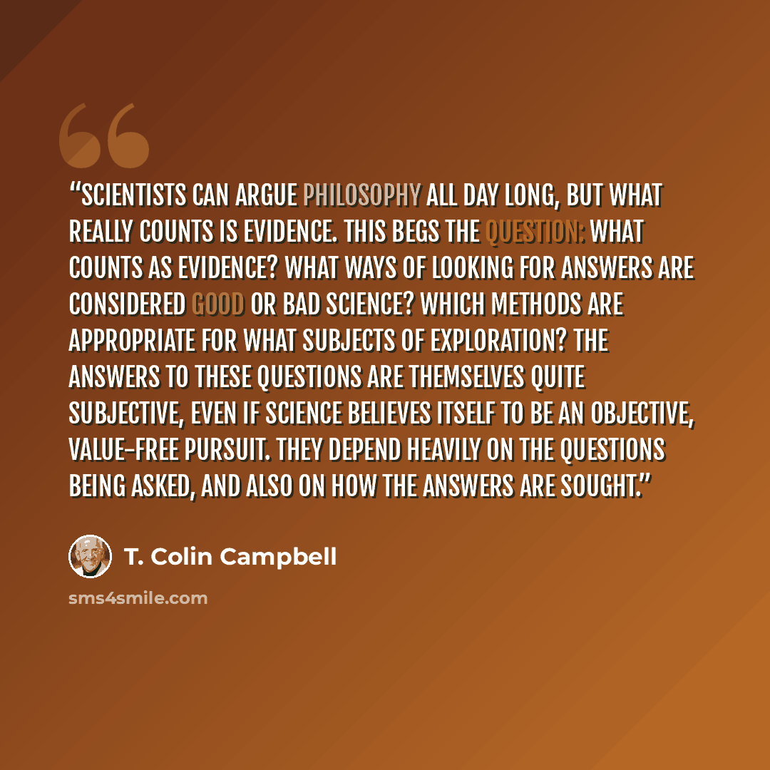 “Scientists can argue philosophy all day long, but what really counts is evidence. This begs the question: What counts as evidence? What ways of looking for answers are considered good or bad science? Which methods are appropriate for what subjects of exploration? The answers to these questions are…” quote by T. Colin Campbell