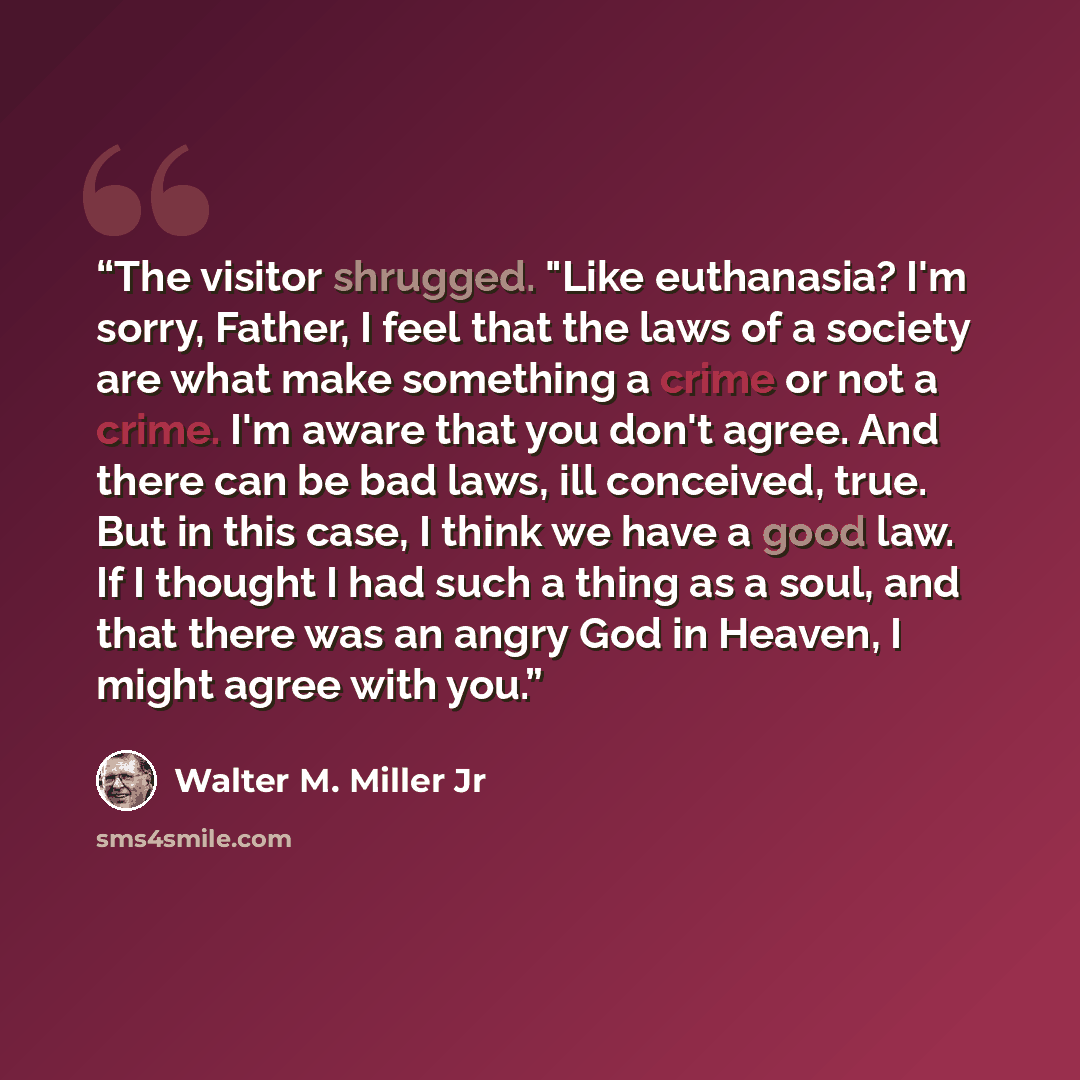 “The visitor shrugged. "Like euthanasia? I'm sorry, Father, I feel that the laws of a society are what make something a crime or not a crime. I'm aware that you don't agree. And there can be bad laws, ill conceived, true. But in this case, I think we have a good law. If I thought I had such a thing…” quote by Walter M. Miller Jr