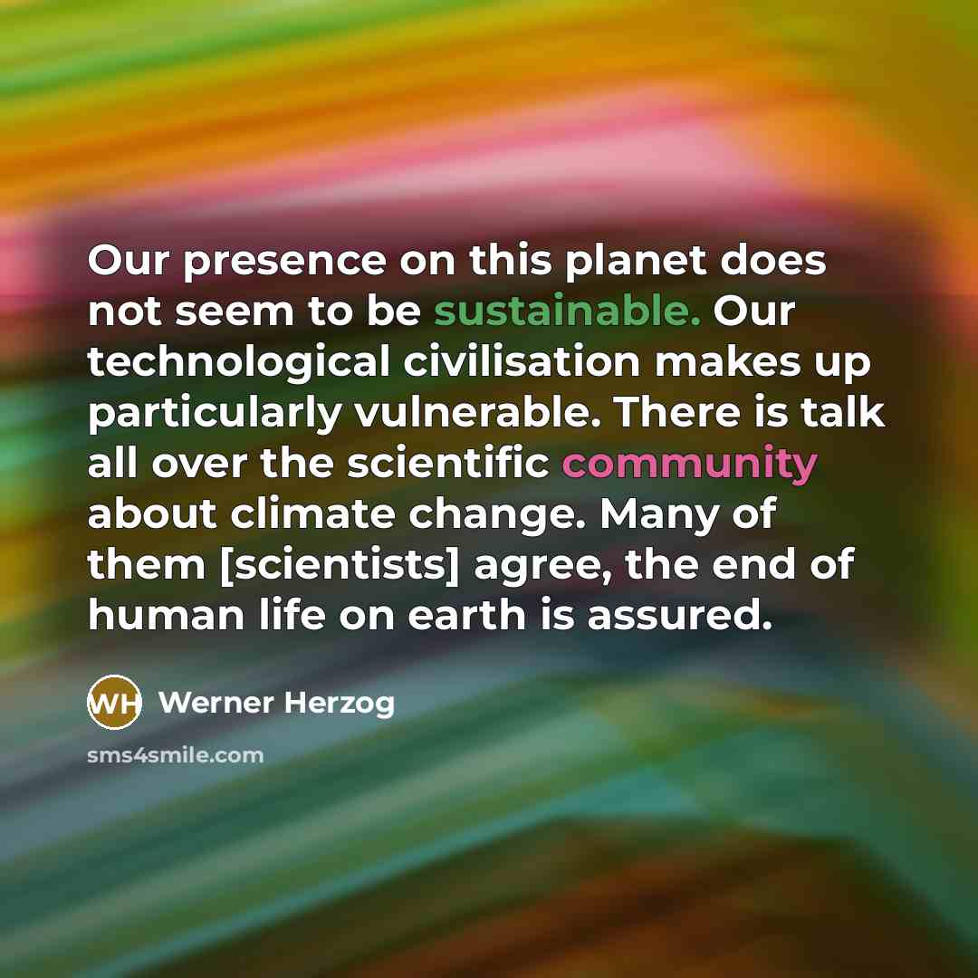 “Our presence on this planet does not seem to be sustainable. Our technological civilisation makes up particularly vulnerable. There is talk all over the scientific community about climate change. Many of them [scientists] agree, the end of human life on earth is assured.” quote by Werner Herzog