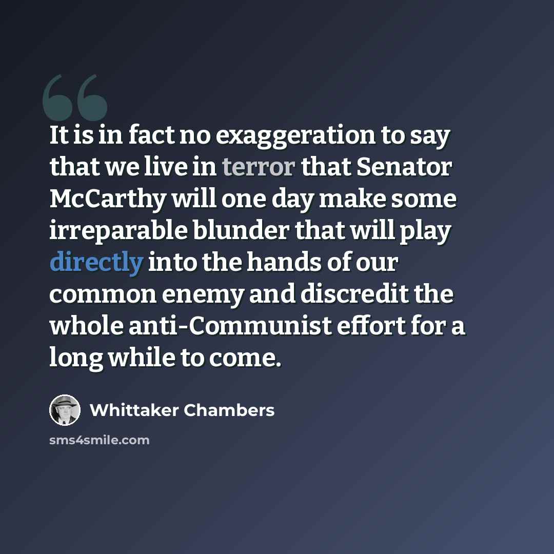 “It is in fact no exaggeration to say that we live in terror that Senator McCarthy will one day make some irreparable blunder that will play directly into the hands of our common enemy and discredit the whole anti-Communist effort for a long while to come.” quote by Whittaker Chambers