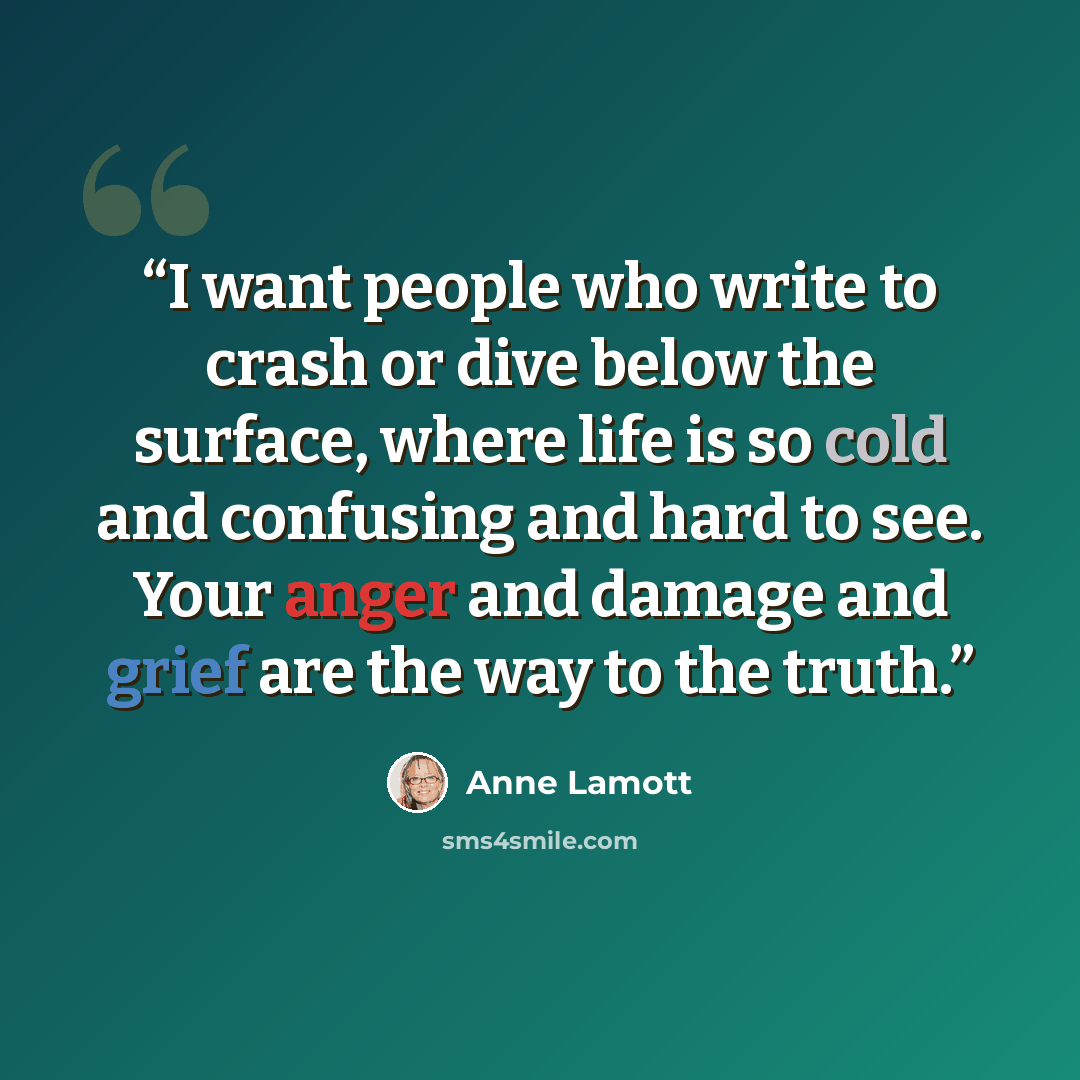 “I want people who write to crash or dive below the surface, where life is so cold and confusing and hard to see. Your anger and damage and grief are the way to the truth.” quote by Anne Lamott