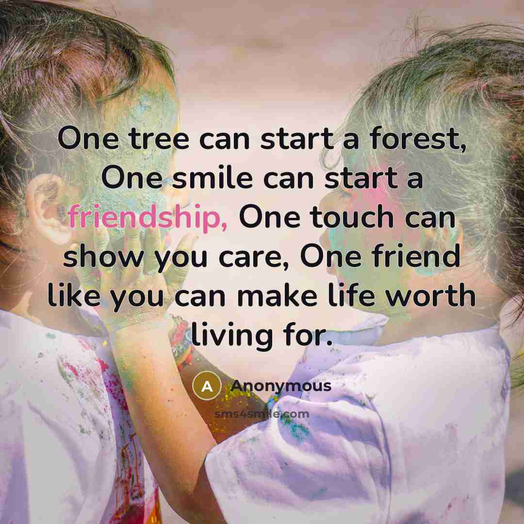 “One tree can start a forest, One smile can start a friendship, One touch can show you care, One friend like you can make life worth living for.” quote by Anonymous