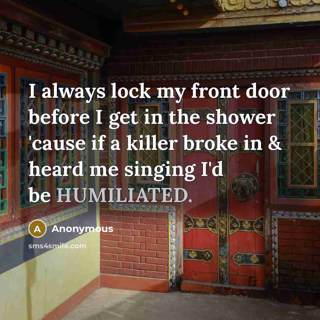 “I always lock my front door before I get in the shower 'cause if a killer broke in & heard me singing I'd be HUMILIATED.” quote by Anonymous