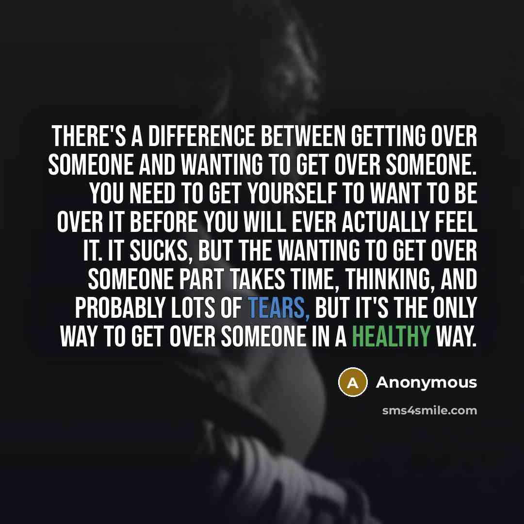 “There's a difference between getting over someone and wanting to get over someone. You need to get yourself to want to be over it before you will ever actually feel it. It sucks, but the wanting to get over someone part takes time, thinking, and probably lots of tears, but it's the only way to get…” quote by Anonymous