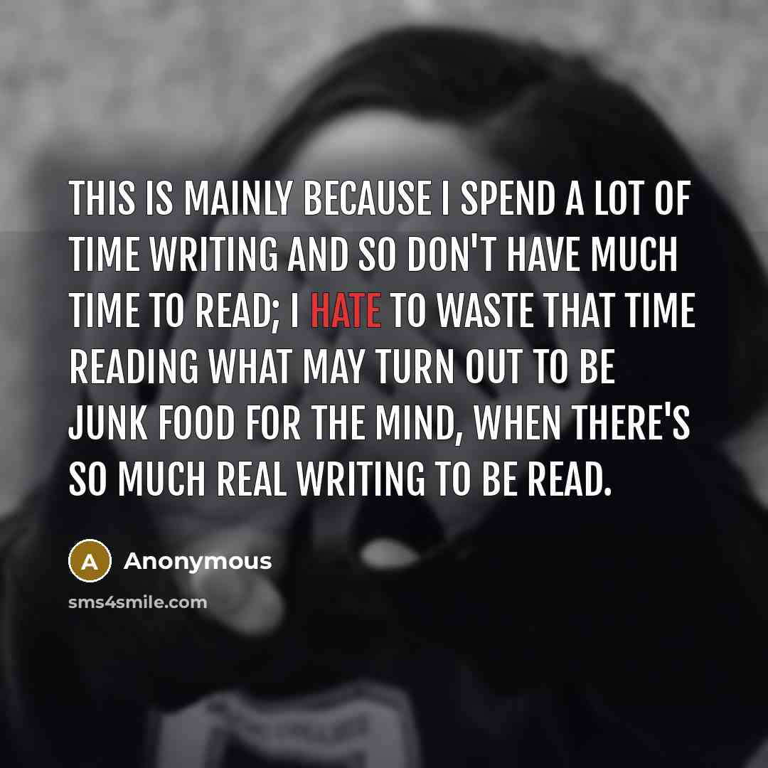 “This is mainly because I spend a lot of time writing and so don't have much time to read; I hate to waste that time reading what may turn out to be junk food for the mind, when there's so much real writing to be read.” quote by Anonymous