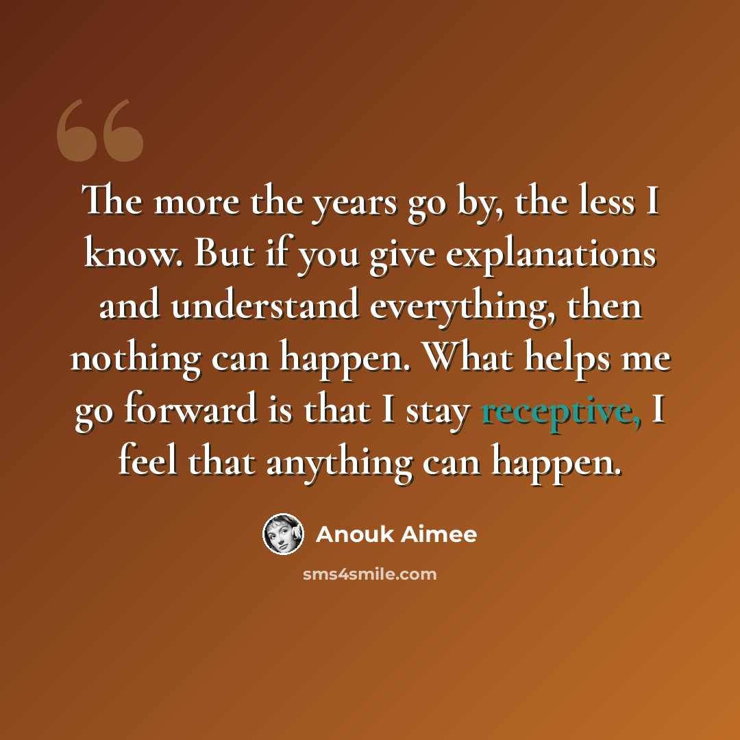 “The more the years go by, the less I know. But if you give explanations and understand everything, then nothing can happen. What helps me go forward is that I stay receptive, I feel that anything can happen.” quote by Anouk Aimee