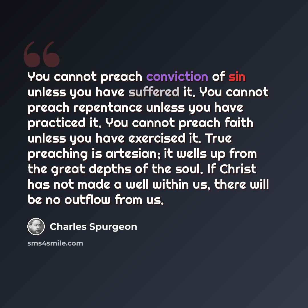 “You cannot preach conviction of sin unless you have suffered it. You cannot preach repentance unless you have practiced it. You cannot preach faith unless you have exercised it. True preaching is artesian; it wells up from the great depths of the soul. If Christ has not made a well within us…” quote by Charles Spurgeon