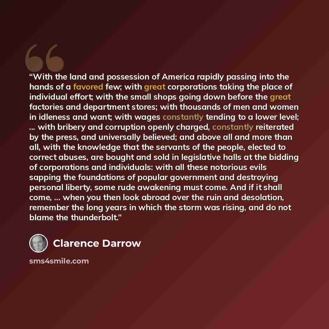 “With the land and possession of America rapidly passing into the hands of a favored few; with great corporations taking the place of individual effort; with the small shops going down before the great factories and department stores; with thousands of men and women in idleness and want; with wages…” quote by Clarence Darrow