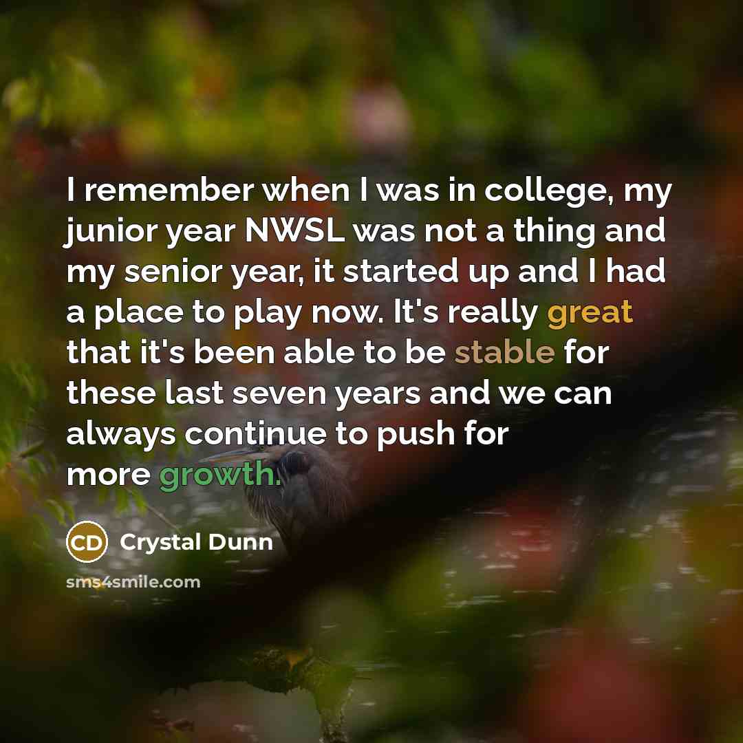 “I remember when I was in college, my junior year NWSL was not a thing and my senior year, it started up and I had a place to play now. It's really great that it's been able to be stable for these last seven years and we can always continue to push for more growth.” quote by Crystal Dunn